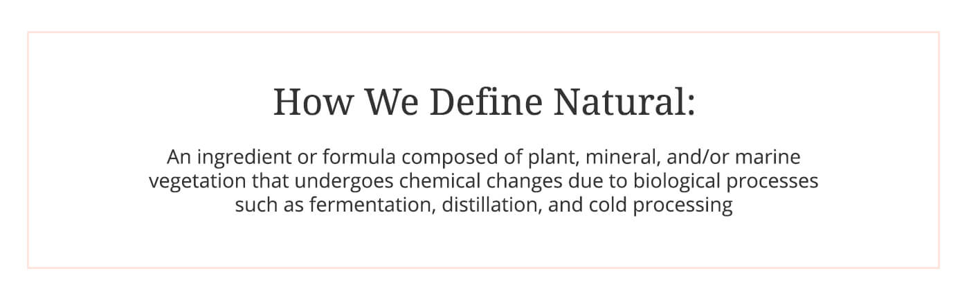 How we define natural: An ingredient or formula composed of plant, mineral, and/ or marine vegetation that undergoes chemical changes due to biological processes such as fermentation, distillation and cold processing.