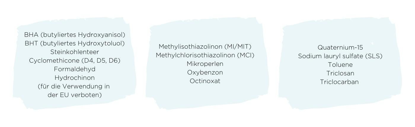 BHA (butyliertes Hydroxyanisol), BHT (butyliertes Hydroxytoluol), Steinkohlenteer, Cyclomethicone (D4, D5, D6), Formaldehyde, Hydrochinon (fur die Verwendung in der EU verboten). Methylisothiazolinon (MI/MIT), Methylchlorisothiazolinon (MCI), Mikroperlen, Oxybenzon, Octinoxat. Quaternium-15, Sodium lauryl sulfate (SLS), Toluene, Triclosan, Triclocarban