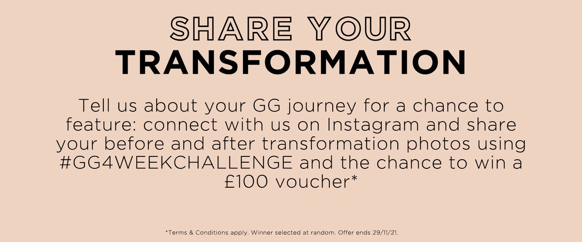 Share you transformation. Tell us about you GG journey for a chance to feature: connect with us on Instagram and share your before and after transformation photos using #GG4weekchallenge and the chance to win a £100 voucher