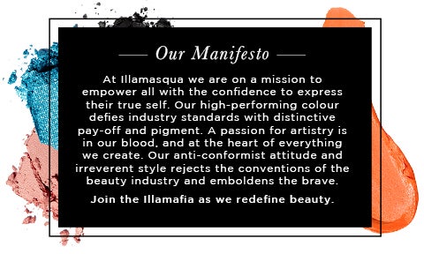 Our Manifesto - At Illamasqua we are on a mission to empower all with the confidence to express their true self. Our high-performing colour defies industry standards with distinctive pay-off and pigment. A passion for artistry is in our blood, and at the heart of everything we create. Our anti-conformist attitude and irreverent style rejects the conventions of the beauty industry and emboldens the brave.  Join the Illamafia as we redefine beauty. WE DARE YOU.