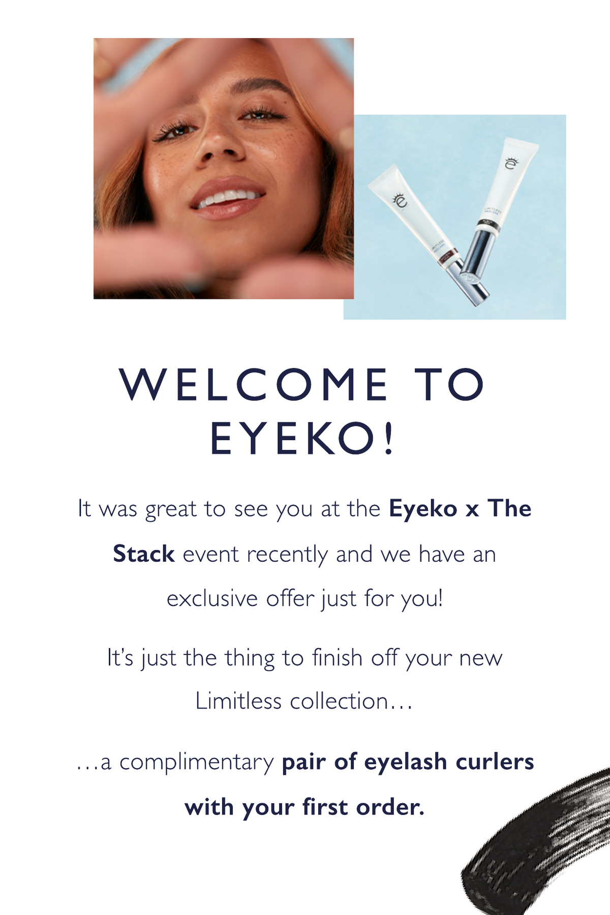 Welcome to Eyeko! It was great to see you at the Eyeko x The Stack event recently and we have an exclusive offer just for you! It’s just the thing to finish off your new Limitless collection.. a complimentary pair of eyelash curlers with your first order.