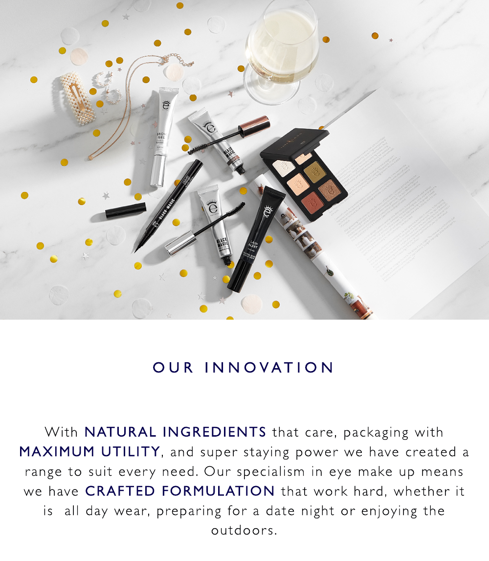 With NATURAL INGREDIENTS that care, packaging with MAXIMUM UTILITY, and super staying power we have created a range to suit every need. Our specialism in eye make up means we have CRAFTED FORMULATION that work hard, whether it is  all day wear, preparing for a date night or enjoying the outdoors.