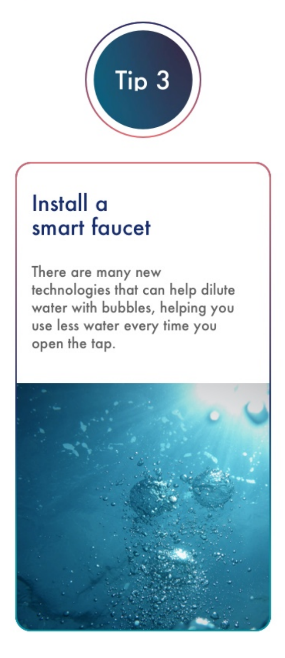 Install a smart faucet There are many new technologies that can help dilute water with bubbles, helping you use less water every time you open the tap.   *See Methodology section below for more information on how data was calculated.