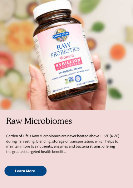 Raw Microbiomes. Garden of Life’s Raw Microbiomes are never heated above 115°F (46°C) during harvesting, blending, storage or transportation, which helps to maintain more live nutrients, enzymes and bacteria strains, offering the greatest targeted health benefits.