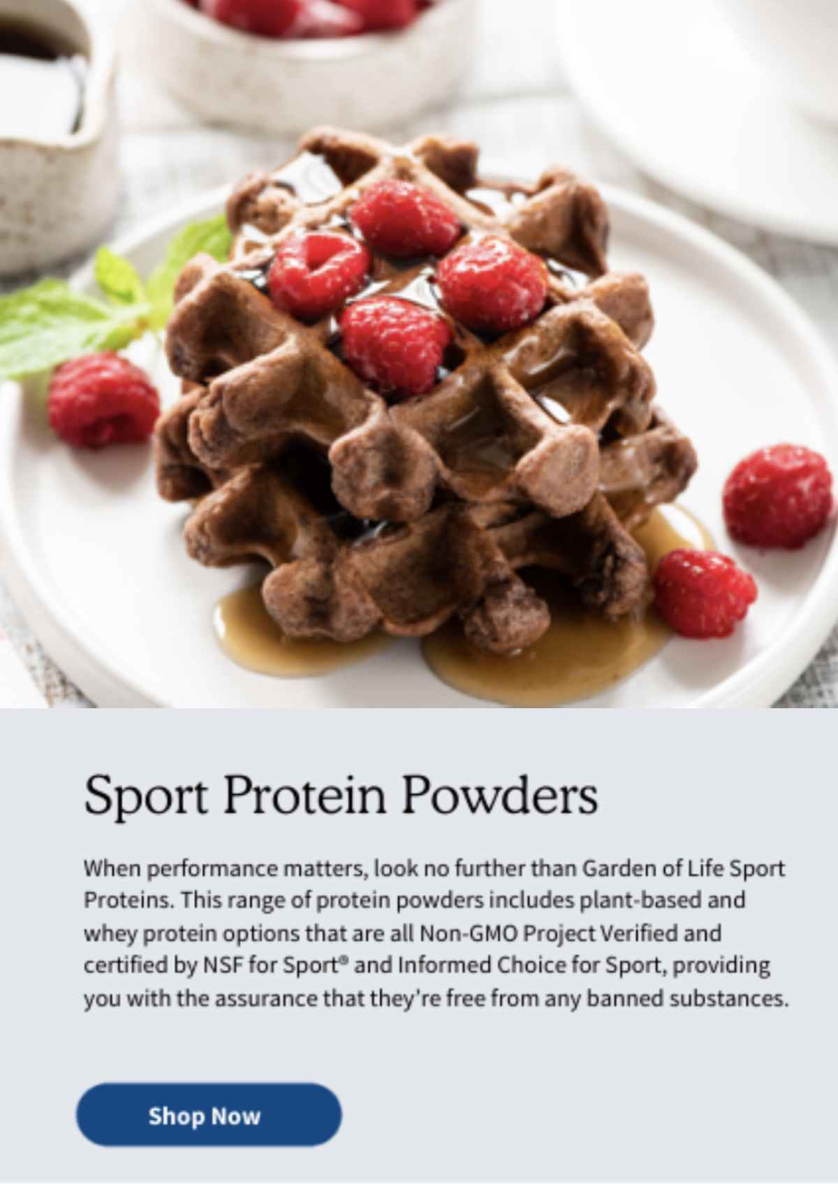 Sport Protein Powders. When performance matters, look no further than Garden of Life Sport Proteins. This range of protein powders includes plant-based and whey protein options that are all Non-GMO Project Verified and certified by NSF for Sport® and Informed Choice for Sport, providing you with the assurance that they’re free from any banned substances.