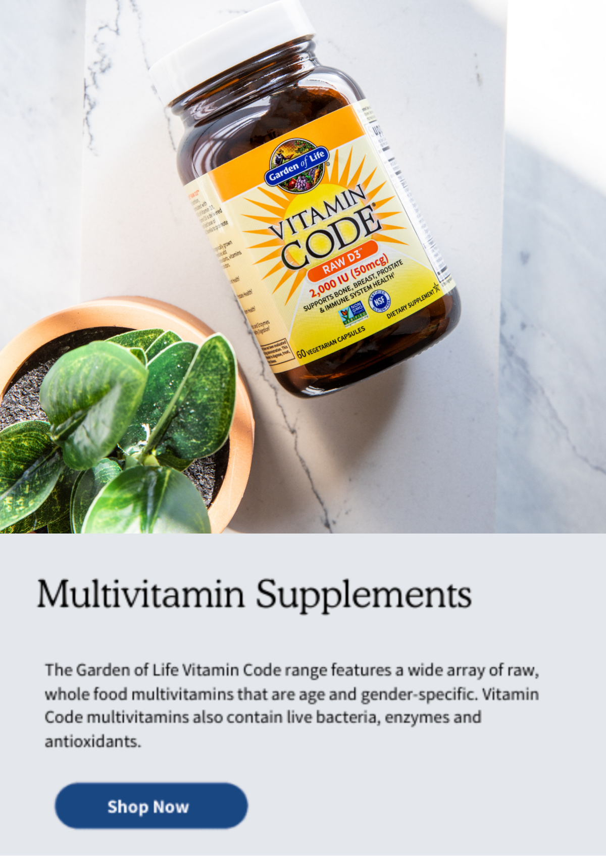 Multivitamin Supplements. The Garden of Life Vitamin Code range features a wide array of raw, whole food multivitamins that are age and gender-specific. Vitamin Code multivitamins also contain live bacteria, enzymes and antioxidants.