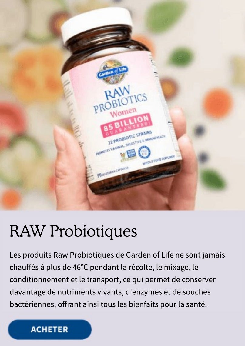 RAW Probiotiques. Les Raw Probiotiques de Garden of Life ne sont jamais chauffés à plus de 46°C pendant la récolte, le mixage, le conditionnement et le transport, ce qui permet de conserver davantage de nutriments vivants, d'enzymes et de souches bactériennes, offrant ainsi tous les bienfaits pour la santé.