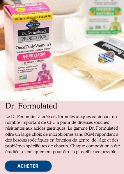 Dr. Formulated. Le Dr Perlmutter a créé ces formules uniques contenant un nombre important de CFU à partir de diverses souches résistantes aux acides gastriques. La gamme Dr. Formulated offre un large choix de microbiomes sans OGM répondant à des besions spécifiques en fonction du genre, de l'âge et des problèmes spécifiques de chacun. Chaque composition a été étudiée scientifiquement pour être la plus efficace possible.