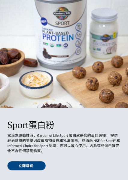 Sport蛋白 當追求運動性時，Garden of Life Sport 蛋白就是您的最佳選擇。 提供經過驗證的非基因改造植物蛋白和乳清蛋白，並通過 NSF for Sport® 和 Informed-Choice for Sport 認證，您可以放心使用，因為這些蛋白質完全不含任何禁用物質。