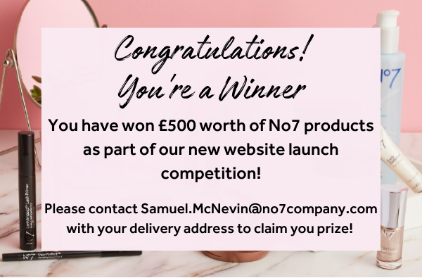 You have won £500 worth of No7 products as part of our new website launch competition! Please contact Samuel.McNevin@no7company.com with your delivery address to claim you prize!
