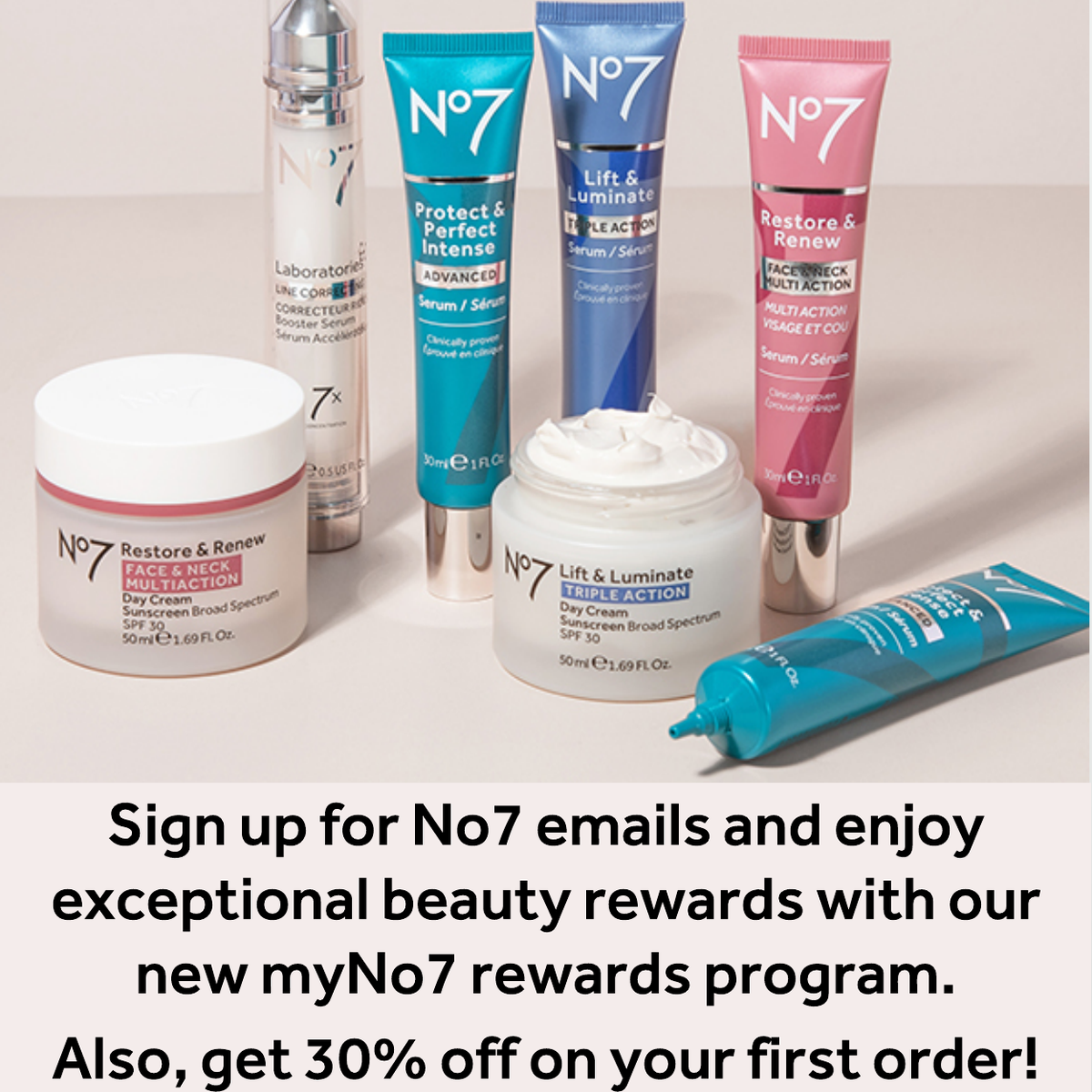Sign up for No7 emails and enjoy: •  30% off your first order •  A special gift on your birthday •  Exclusive member-only discounts •  Early access to new products and holiday sets •  Auto-ship your favorites and save 25% •  Tips & ideas for your best skin