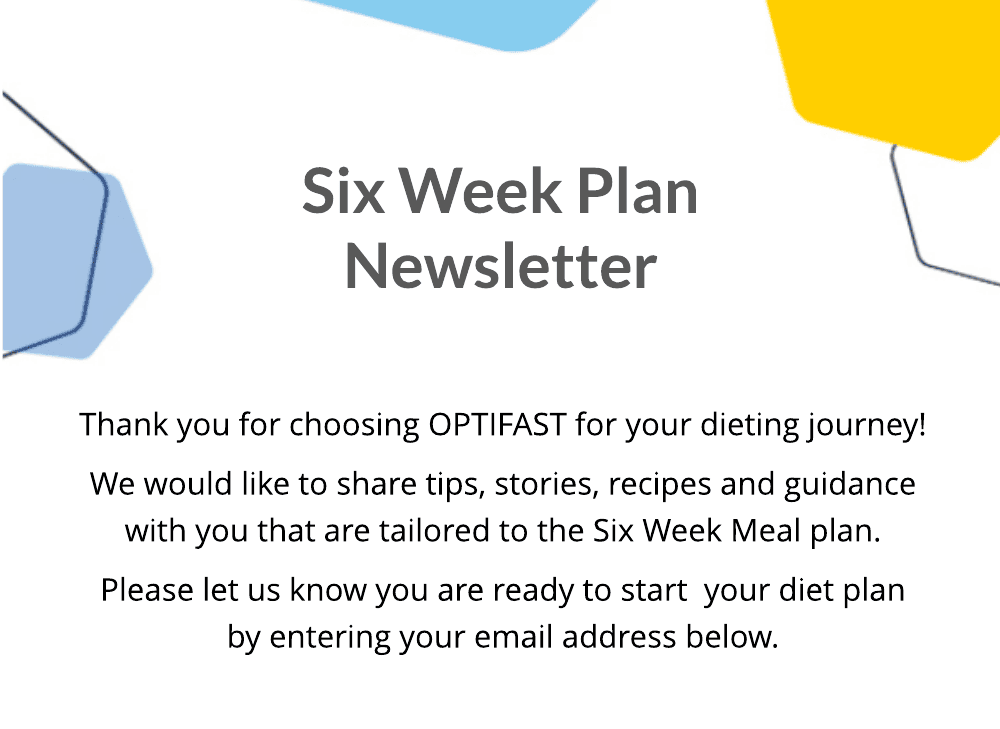 Six Week Plan Newsletter. Thank you for choosing OPTIFAST for your dieting journey! We would like to share tips, stories, recipes and guidance with you that are tailored to the Six Week Meal plan. Please let us know you are ready to start  your diet plan by entering your email address below.
