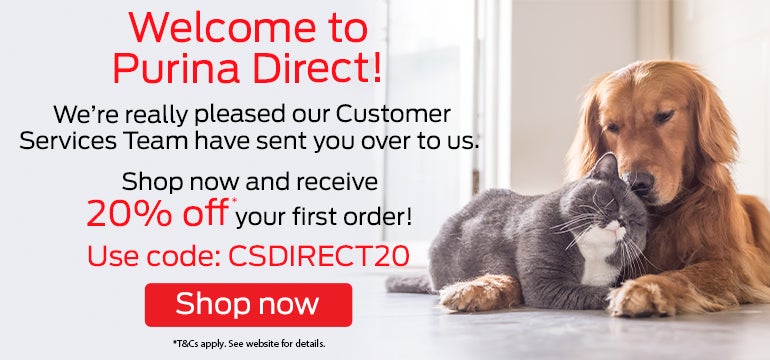 Welcome to Purina Direct! We're really pleased our Customer Services Team have sent you over to us. Shop now and receive 20% off* your first order! Use code: CSDIRECT20. Shop now.