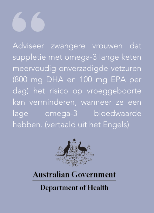 Adviseer zwangere vrouwen dat suppletie met omega-3 lange keten meervoudig onverzadigde vetzuren (800 mg DHA en 100 mg EPA per dag) het risico op vroeggeboorte kan verminderen, wanneer ze een lage omega-3 bloedwaarde hebben. (vertaald uit het Engels)