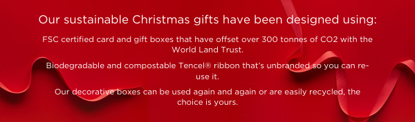 Our sustainable Christmas gifts have been designed using: FSC certified card and gift boxes that have offset over 300 tonnes of CO2 with the World Land Trust. Biodegradable and compostable Tencel® ribbon that’s unbranded so you can re-use it. Our decorative boxes are made of recyclable craft paper can be used again and again or easily recycled, the choice is yours.