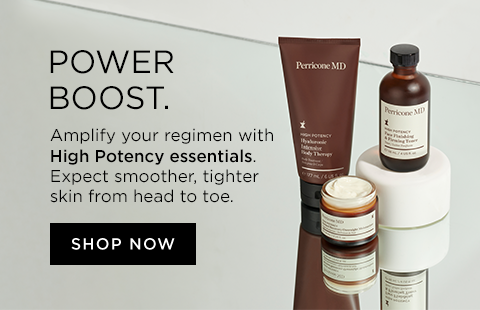 Power Boost. Amplify your regimen with High Potency essentials. Expect smoother, tighter skin from head to toe.