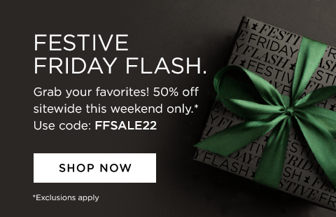 festive friday flash. grab your favorites! 50% off sitewide this weekend only. Exclusions apply shop now