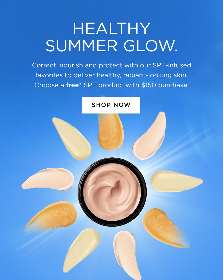HEALTHY SUMMER GLOW. Correct, nourish and protect with our SPF-infused favorites to deliver healthy, radiant-looking skin. Choose a free* SPF product with $150 purchase. SHOP NOW