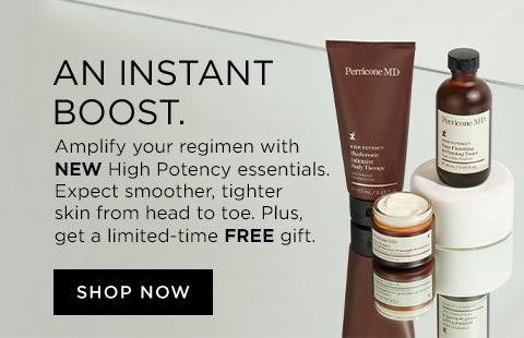 AN INSTANT BOOST. Amplify your regimen with NEW High Potency essentials. Expect smoother, tighter skin from head to toe. Plus, get a limited-time FREE gift.