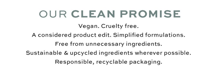 Our clean promise, vegan, cruelty free, a considered product edit, simplified formulations, free from unnecessary ingredients, sustainable and upcycled ingredients wherever possible, responsible, recyclable packaging