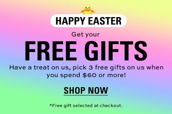 HAPPY EASTER! Get your FREE gifts. Have a treat on us, pick 3 free gifts on us when you spend $60 or more! SHOP NOW. *Free gift selected at checkout.