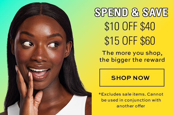 Spend & Save. $10 off $40; $15 off $60. The more you shop, the bigger the reward. SHOP NOW. *Excludes sale items, Cannot be used in conjunction with another offer.