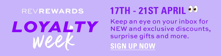 RevRewards. Loyalty Week. 17th-21st April. Keep an eye on your inbox for NEW and exclusive discounts, surprise gifts and more. Sign up now.