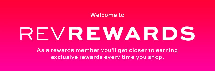 REV REWARDS As a rewards member you'll get closer to earning exclusive rewards every time you shop
