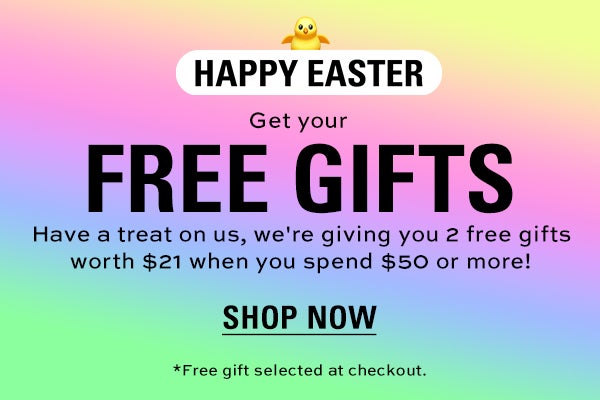 HAPPY EASTER! Get your FREE gifts. Have a treat on us, we're giving you 2 free gifts worth $21 when you spend $50 or more! SHOP NOW. *Free gift selected at checkout.