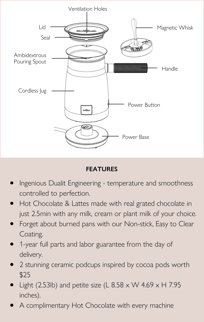 Features: 1) Ingenious Dualit Engineering - temperature and smoothness controlled to perfection.2) Hot Chocolate & Lattes made with real grated chocolate in just 2.5min with any milk, cream or plant milk of your choice.3) Forget about burned pans with our Non-stick, Easy to Clean Coating.4) 1-year full parts and labor guarantee from the day of delivery.5) 2 stunning ceramic podcups inspired by cocoa pods worth $25. 6) Light (2.53lb) and petite size (L 8.58 x W 4.69 x H 7.95 inches).7) A complimentary Hot Chocolate with every machine.