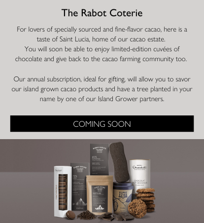 The Rabot Coterie. For lovers of specially sourced and fine-flavor cacao, here is a taste of Saint Lucia, home of our cacao estate.  You will soon be able to enjoy limited-edition cuvées of chocolate and give back to the cacao farming community too.   Our annual subscription, ideal for gifting, will allow you to savor our island grown cacao products and have a tree planted in your name by one of our Island Grower partners. Coming Soon