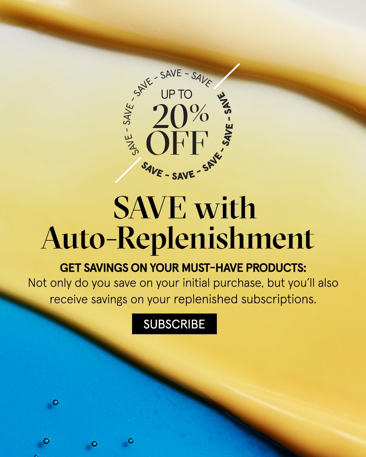 Auto Replenishment. NEVER RUN OUT OF YOUR FAVORITES AGAIN: Save up to 20% when you schedule your must-haves. SUBSCRIBE