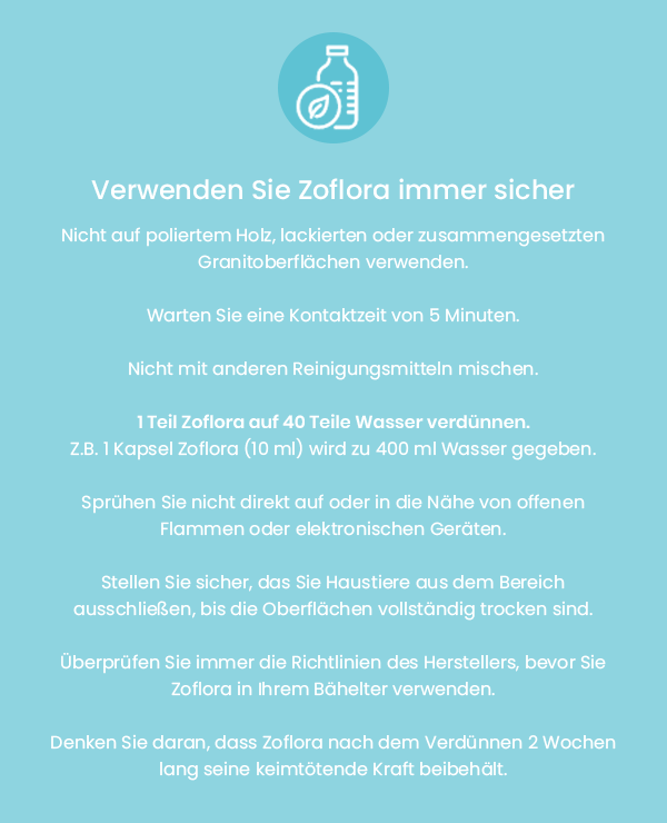 Verwenden Sie Zoflora immer sicher. Nicht auf poliertem Holz, lackierten, lackierten oder zusammengesetzten Granitoberflächen verwenden. Warten Sie eine Kontaktzeit von 5 Minuten. Nicht mit anderen Reinigungsmitteln mischen. 1 Teil Zoflora auf 40 Teile Wasser verdünnen. Z.B. 1 Kapsel Zoflora (10 ml) wird zu 400 ml Wasser gegeben. Sprühen Sie nicht direkt auf oder in die Nähe von offenen Flammen oder elektronischen Geräten. Stellen Sie sicher, dass Sie Haustiere aus dem Bereich ausschließen, bis die Oberflächen vollständig trocken sind. Überprüfen Sie immer die Richtlinien des Herstellers, bevor Sie Zoflora in Ihrem Behälter verwenden. Denken Sie daran, dass Zoflora nach dem Verdünnen 2 Wochen lang seine keimtötende Kraft beibehält.
