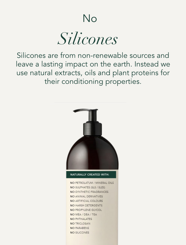 No Silicones. Silicones are from non-renewable sources and leave a lasting impact on the earth. Instead we use natural extract, oils and plant proteins for their conditioning properties.
