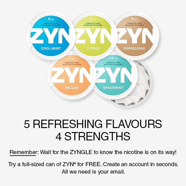 5 REFRESHING FLAVOURS. 3 STRENGTHS. Remember: Wait for the zyngle to know the nicotine is on its way! Try a full sized can of ZYN for free. Create an account in seconds. All we need is your email.