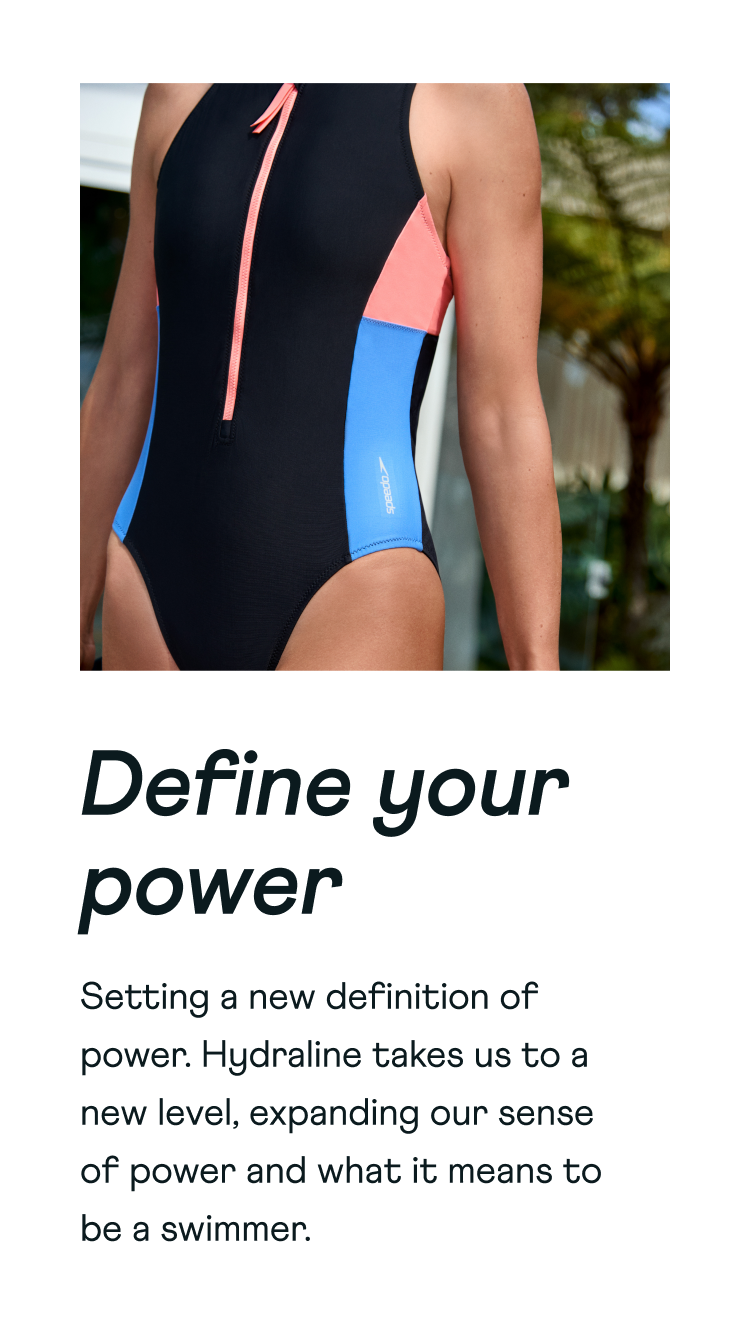 Define your power. Setting a new definition of power. Hydraline takes us to a new level, expanding our sense of power and what it means to be a swimmer.