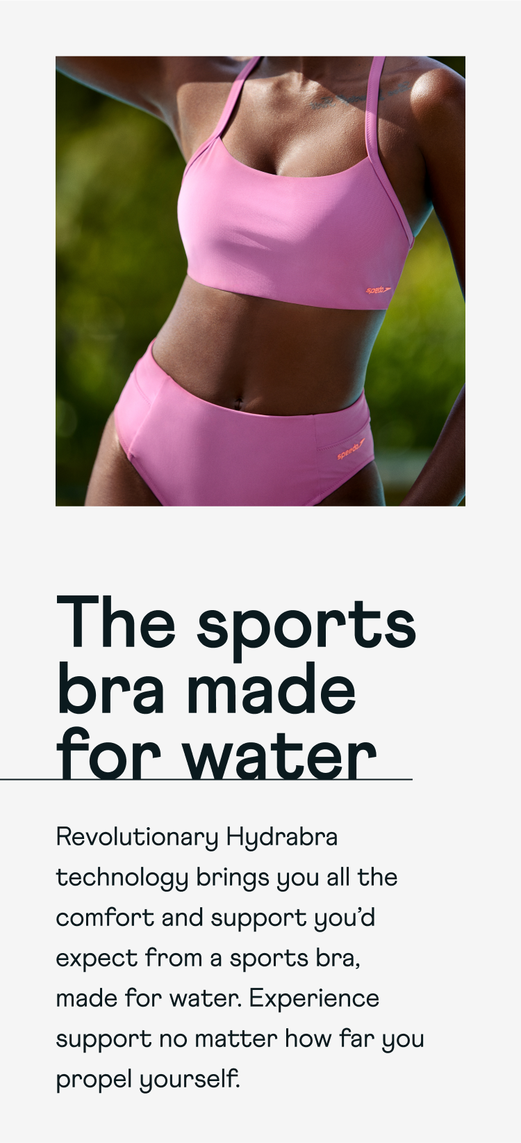The sports bra made for water. Revolutionary Hydrabra technology brings you all the comfort and support you'd expect from a sports bra, made for water. Experience support no matter how far you propel yourself.