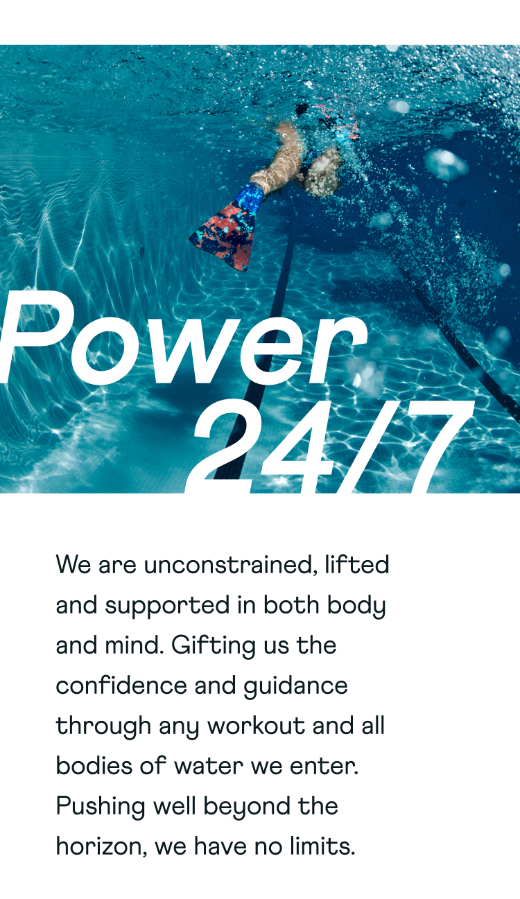 Power 24/7. We are unconstrained, lifted and supported in both body and mind. Gifting us the confidence and guidance through any workout and all bodies of water we enter. Pushing well beyond the horizon, we have no limits.