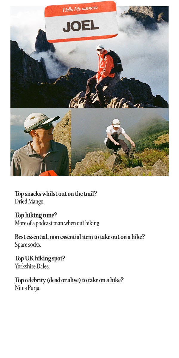 Interview Top snacks whilst out on trail? Dried Mango. Top hiking tune? More of a podcast man when out hiking. Best essential, non-essential item to take out on a hike? Spare socks. Top UK hiking spot? Yorkshire Dales. Top celebrity (dead or alive to take on a hike? Nims Purja