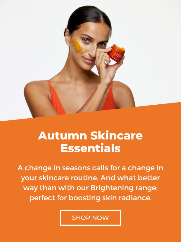 Autumn Skincare Essentials A change in seasons calls for a change in your skincare routine . And what better way than with our Brightening range ; perfect for boosting skin radiance . SHOP NOW