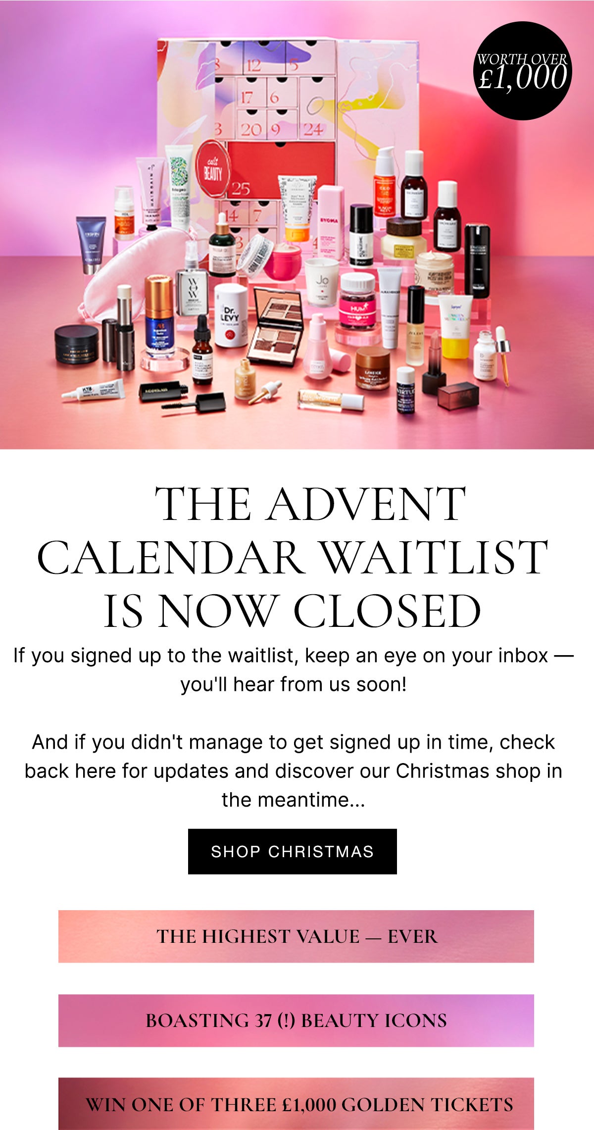 Coming Soon: The Advent Calendar Second Drop - The first drop has now sold out, but join our waitlist - if you haven't already - to find out when the second drop lands! The highest value ever, boasting 37 beauty icons, win one of three £1000 golden tickets!