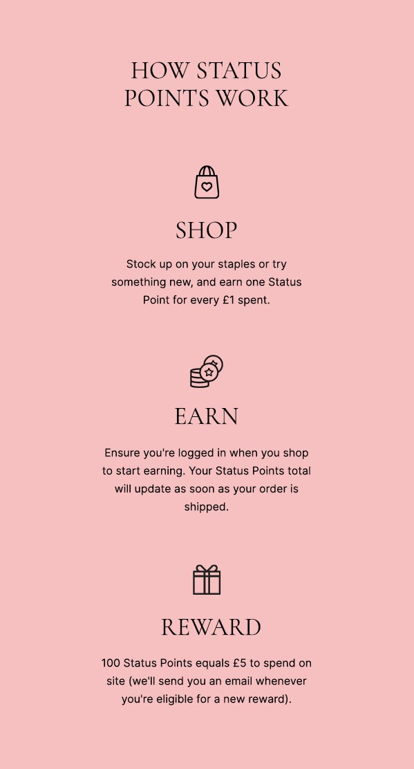 How status points work: SHOP - ensure you're logged in when you shop to start earning. Your Status Points total will update as soon as your order is shipped. EARN - replenish your favourites or try something new and earn one Status Point for every £1*. REWARD - 100 Status Points equals £5 to send on site (we'll send you an email whenever you're eligible for a new reward)