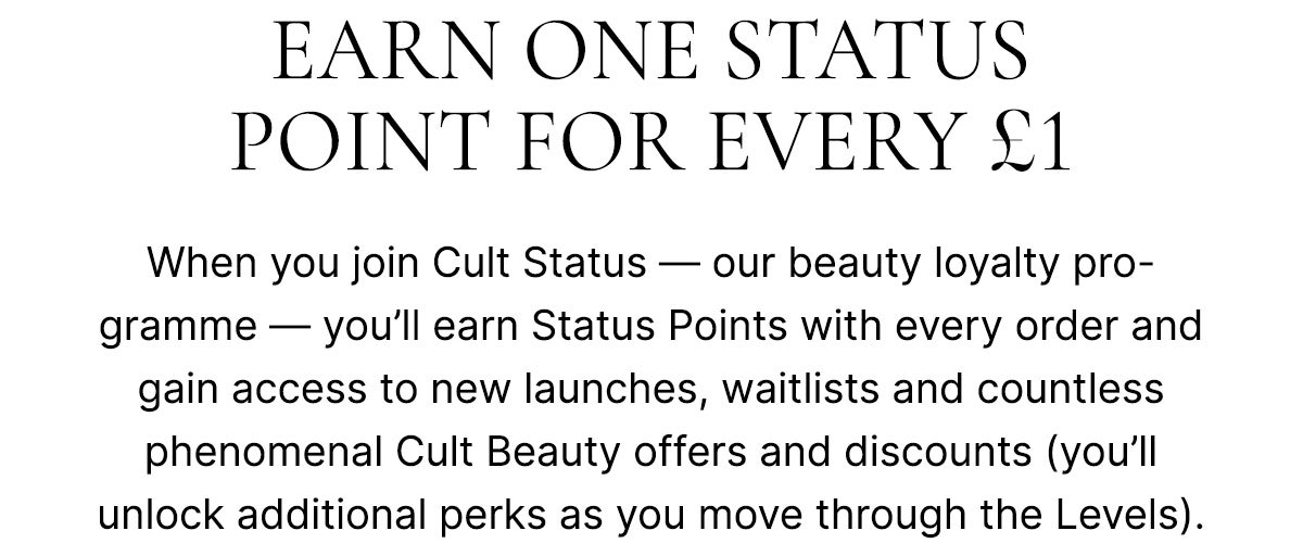 Earn one status point for every £1. Earn status points with every order and gain access to new launches, priority waitlists and countless phenomenal offers (you'll unlock additional perks as you move though the Levels). And let's not forget the beauty street cred *flicks hair*.