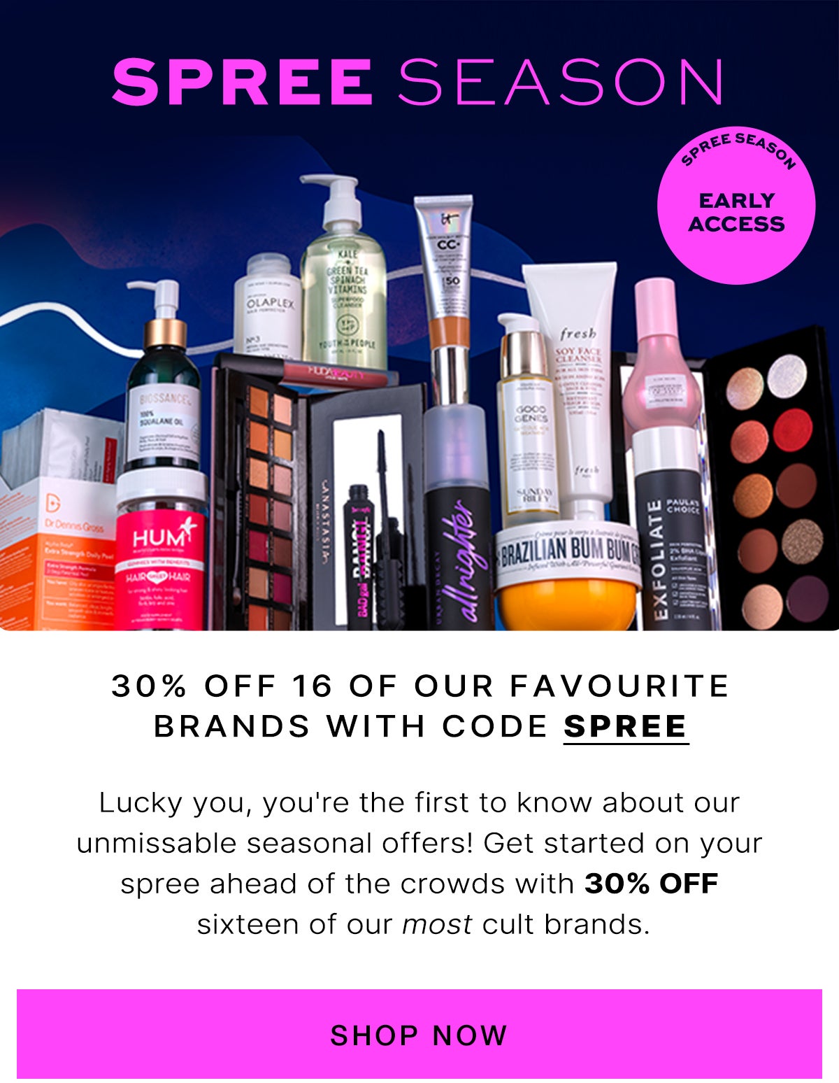 Spree season: lucky you, you're the first to know about our unmissable seasonal offers! Get started on your spree ahead of the crowds with 30% off sixteen of our most cult brands.