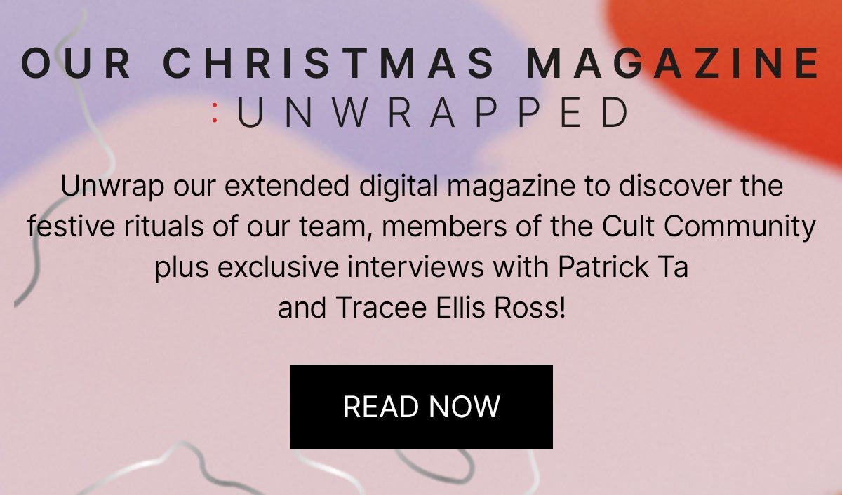 OUR CHRISTMAS MAGAZINE - UNWRAPPED: Unwrap our extended digital magazine to discover the festive rituals of our team, members of the Cult Community plus exclusive interviews with Patrick Ta and Tracee Ellis Ross!