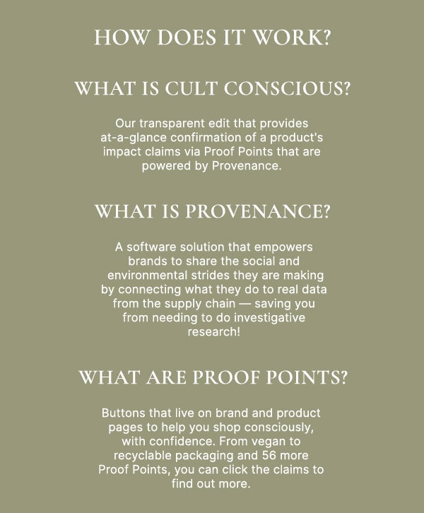 What is Cult Conscious? Our transparent edit that provides at-a-glance confirmation of a product's sustainability claims via Proof Points that are powered by Provenance. What is Provenance? A sustainability software solution that empowers brands to share the strides they are making by connecting what they do to real data from the supply chain — saving you from needing to do investigative research!	What are Proof Points? Buttons that live on brand and product pages to help you shop consciously, with confidence. From vegan to recyclable packaging and 56 more Proof Points, you can click the claims to find out more.