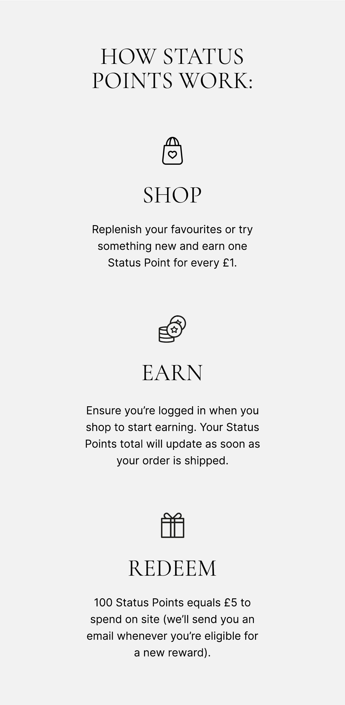 How status points work: SHOP - ensure you're logged in when you shop to start earning. Your Status Points total will update as soon as your order is shipped. EARN - replenish your favourites or try something new and earn one Status Point for every £1*. REWARD - 100 Status Points equals £5 to send on site (we'll send you an email whenever you're eligible for a new reward)