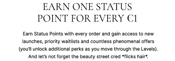 Earn one status point for every €1. Earn status points with every order and gain access to new launches, priority waitlists and countless phenomenal offers (you'll unlock additional perks as you move though the Levels). And let's not forget the beauty street cred *flicks hair*.