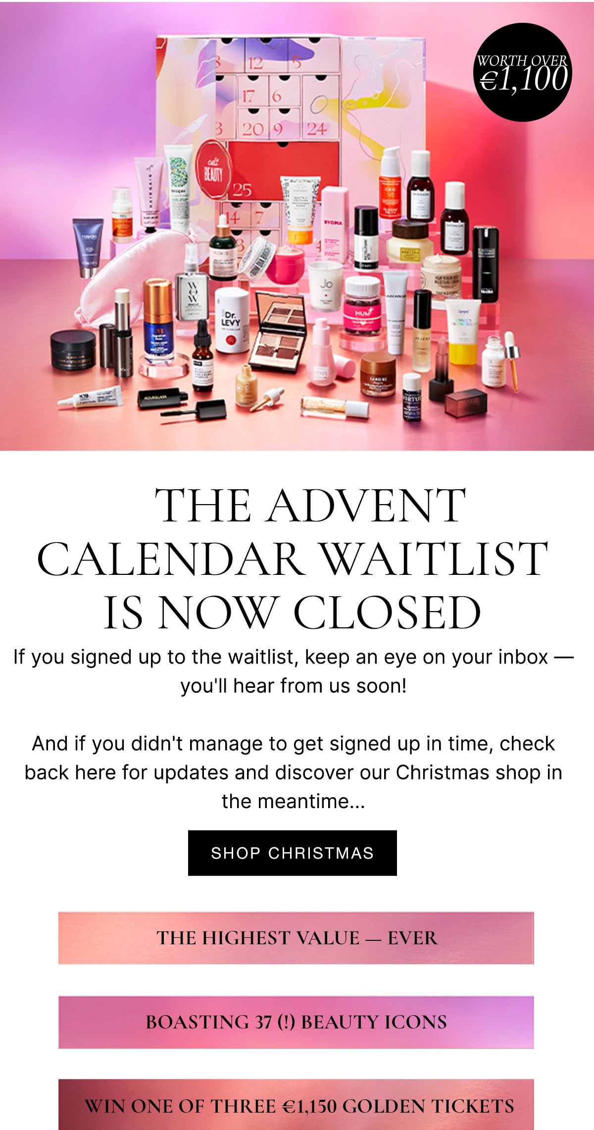 Coming Soon: The Advent Calendar Second Drop - The first drop has now sold out, but join our waitlist - if you haven't already - to find out when the second drop lands! The highest value ever, boasting 37 beauty icons, win one of three £1000 golden tickets!
