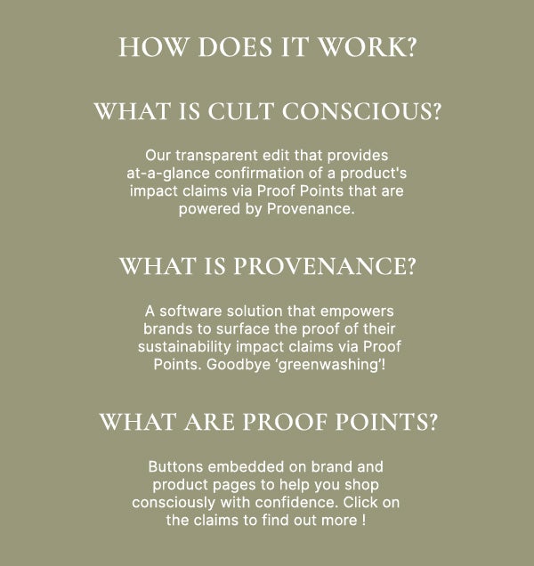 What is Cult Conscious? Our transparent edit that provides at-a-glance confirmation of a product's sustainability claims via Proof Points that are powered by Provenance. What is Provenance? A sustainability software solution that empowers brands to share the strides they are making by connecting what they do to real data from the supply chain — saving you from needing to do investigative research!	What are Proof Points? Buttons that live on brand and product pages to help you shop consciously, with confidence. From vegan to recyclable packaging and 56 more Proof Points, you can click the claims to find out more.